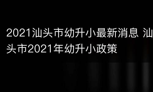 2021汕头市幼升小最新消息 汕头市2021年幼升小政策