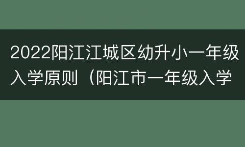 2022阳江江城区幼升小一年级入学原则（阳江市一年级入学方案）