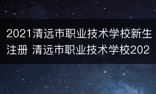 2021清远市职业技术学校新生注册 清远市职业技术学校2021招生
