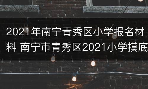 2021年南宁青秀区小学报名材料 南宁市青秀区2021小学摸底报名