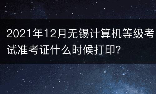 2021年12月无锡计算机等级考试准考证什么时候打印？