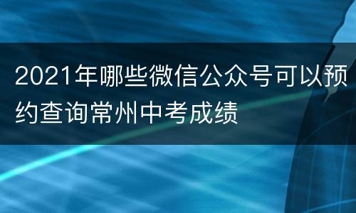 2021年哪些微信公众号可以预约查询常州中考成绩