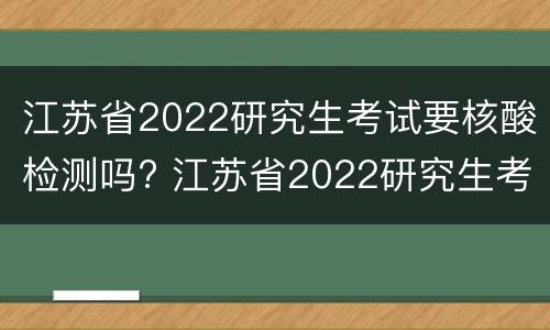 江苏省2022研究生考试要核酸检测吗? 江苏省2022研究生考试要核酸检测吗知乎
