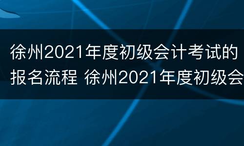 徐州2021年度初级会计考试的报名流程 徐州2021年度初级会计考试的报名流程及时间