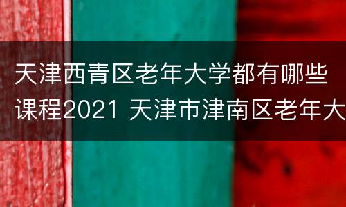 天津西青区老年大学都有哪些课程2021 天津市津南区老年大学有什么课程