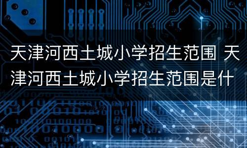 天津河西土城小学招生范围 天津河西土城小学招生范围是什么