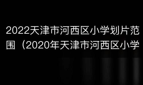 2022天津市河西区小学划片范围（2020年天津市河西区小学划片）