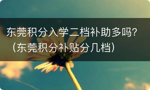 东莞积分入学二档补助多吗？（东莞积分补贴分几档）