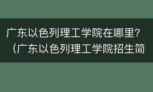 广东以色列理工学院在哪里？（广东以色列理工学院招生简章）