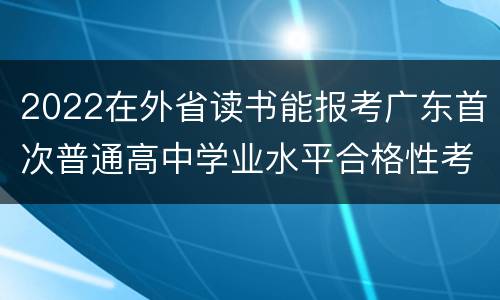 2022在外省读书能报考广东首次普通高中学业水平合格性考试吗