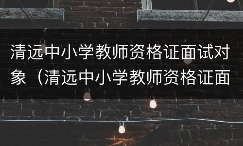 清远中小学教师资格证面试对象（清远中小学教师资格证面试对象是谁）