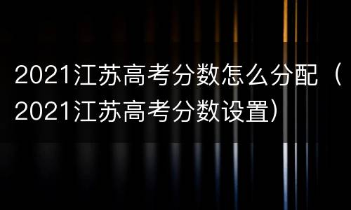 2021江苏高考分数怎么分配（2021江苏高考分数设置）