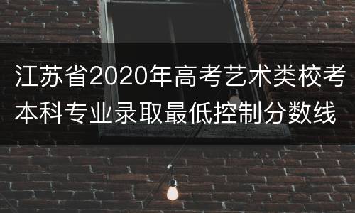 江苏省2020年高考艺术类校考本科专业录取最低控制分数线
