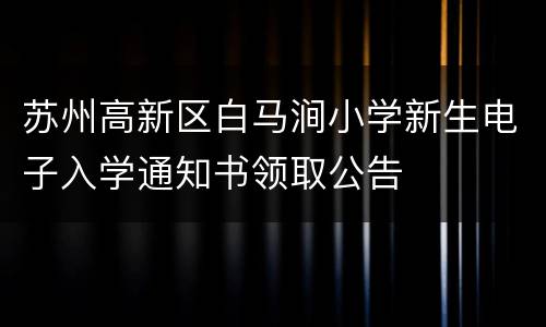 苏州高新区白马涧小学新生电子入学通知书领取公告