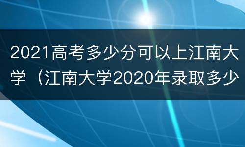 2021高考多少分可以上江南大学（江南大学2020年录取多少分可以）