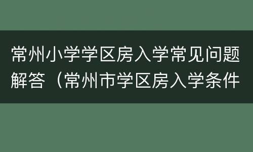 常州小学学区房入学常见问题解答（常州市学区房入学条件）