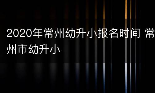 2020年常州幼升小报名时间 常州市幼升小