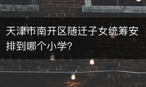 天津市南开区随迁子女统筹安排到哪个小学？