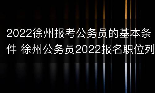 2022徐州报考公务员的基本条件 徐州公务员2022报名职位列表