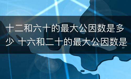 十二和六十的最大公因数是多少 十六和二十的最大公因数是什么