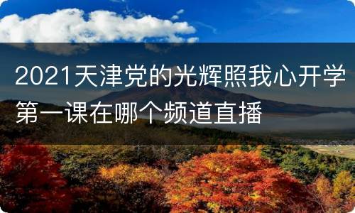 2021天津党的光辉照我心开学第一课在哪个频道直播