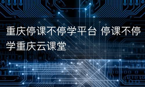 重庆停课不停学平台 停课不停学重庆云课堂