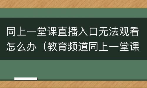同上一堂课直播入口无法观看怎么办（教育频道同上一堂课直播）