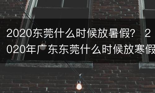 2020东莞什么时候放暑假？ 2020年广东东莞什么时候放寒假