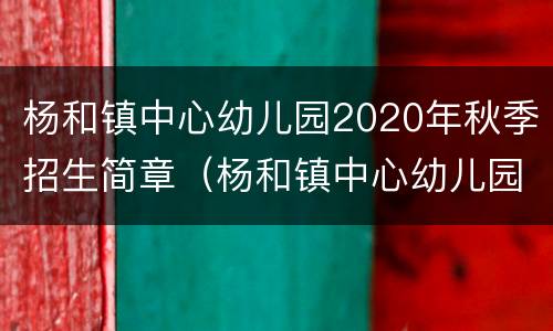 杨和镇中心幼儿园2020年秋季招生简章（杨和镇中心幼儿园2020年秋季招生简章视频）