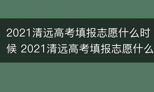 2021清远高考填报志愿什么时候 2021清远高考填报志愿什么时候结束