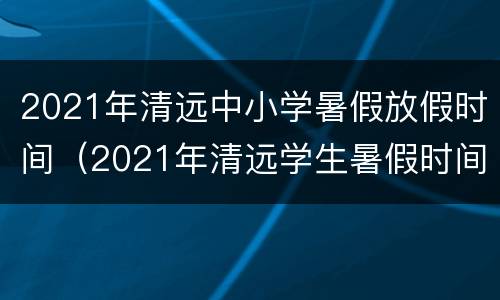 2021年清远中小学暑假放假时间（2021年清远学生暑假时间表）