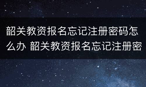 韶关教资报名忘记注册密码怎么办 韶关教资报名忘记注册密码怎么办理