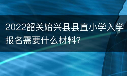 2022韶关始兴县县直小学入学报名需要什么材料？