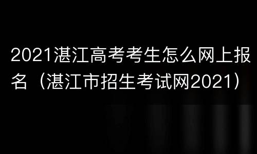 2021湛江高考考生怎么网上报名（湛江市招生考试网2021）