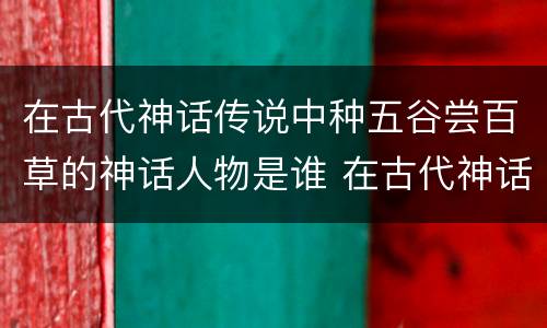 在古代神话传说中种五谷尝百草的神话人物是谁 在古代神话传说中种五谷尝百草的神话人物