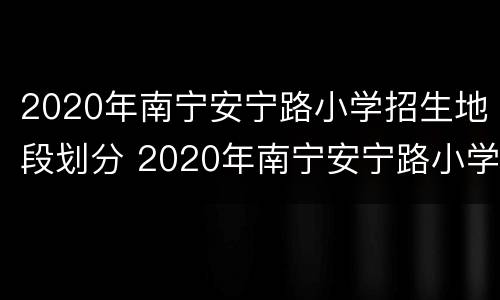 2020年南宁安宁路小学招生地段划分 2020年南宁安宁路小学招生地段划分图片