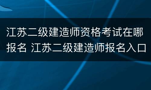 江苏二级建造师资格考试在哪报名 江苏二级建造师报名入口2021年