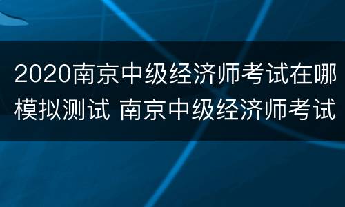 2020南京中级经济师考试在哪模拟测试 南京中级经济师考试地点