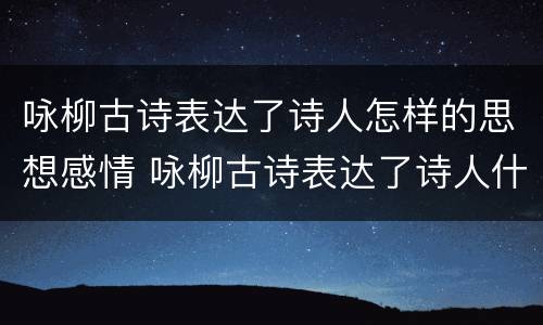 咏柳古诗表达了诗人怎样的思想感情 咏柳古诗表达了诗人什么的思想感情