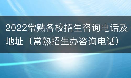 2022常熟各校招生咨询电话及地址（常熟招生办咨询电话）