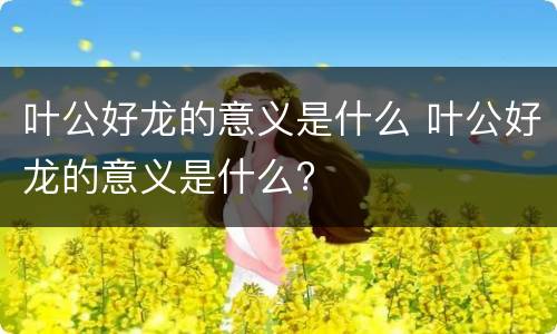 叶公好龙的意义是什么 叶公好龙的意义是什么?