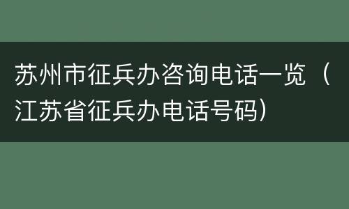 苏州市征兵办咨询电话一览（江苏省征兵办电话号码）