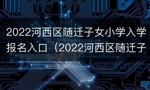2022河西区随迁子女小学入学报名入口（2022河西区随迁子女小学入学报名入口在哪）
