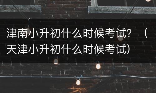 津南小升初什么时候考试？（天津小升初什么时候考试）