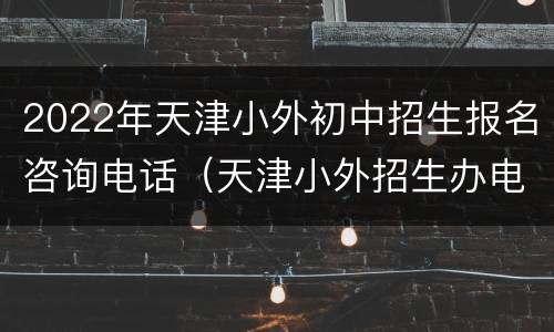 2022年天津小外初中招生报名咨询电话（天津小外招生办电话）