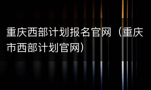 重庆西部计划报名官网（重庆市西部计划官网）