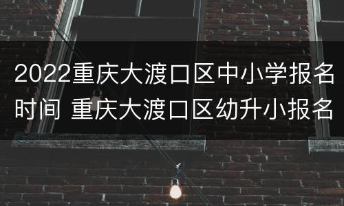 2022重庆大渡口区中小学报名时间 重庆大渡口区幼升小报名时间
