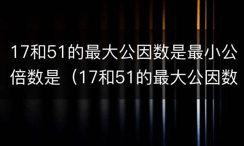 17和51的最大公因数是最小公倍数是（17和51的最大公因数是最小公倍数是多少）