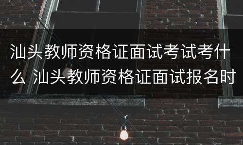 汕头教师资格证面试考试考什么 汕头教师资格证面试报名时间