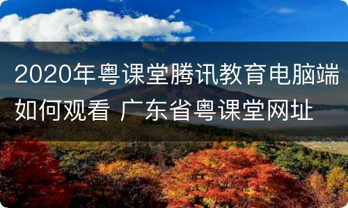 2020年粤课堂腾讯教育电脑端如何观看 广东省粤课堂网址